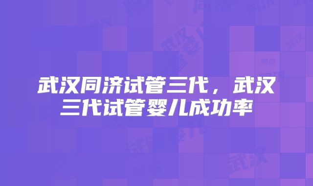 武汉同济试管三代，武汉三代试管婴儿成功率