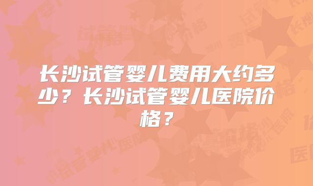 长沙试管婴儿费用大约多少?长沙试管婴儿医院价格?
