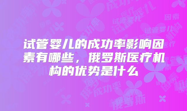 试管婴儿的成功率影响因素有哪些，俄罗斯医疗机构的优势是什么