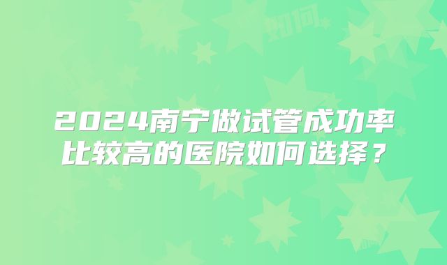 2024南宁做试管成功率比较高的医院如何选择?