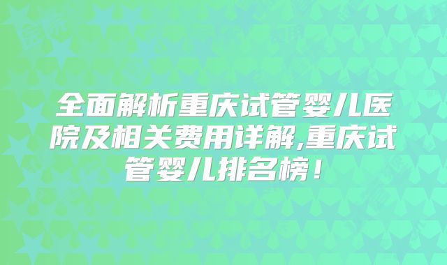 全面解析重庆试管婴儿医院及相关费用详解,重庆试管婴儿排名榜！
