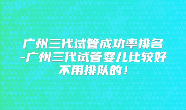 广州三代试管成功率排名-广州三代试管婴儿比较好不用排队的！