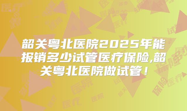 韶关粤北医院2025年能报销多少试管医疗保险,韶关粤北医院做试管！