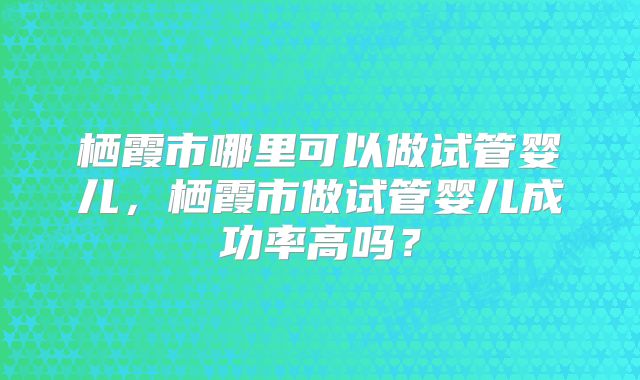 栖霞市哪里可以做试管婴儿，栖霞市做试管婴儿成功率高吗？