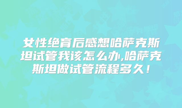 女性绝育后感想哈萨克斯坦试管我该怎么办,哈萨克斯坦做试管流程多久！