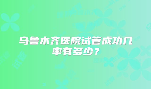 乌鲁木齐医院试管成功几率有多少？