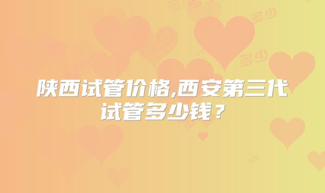 陕西试管价格,西安第三代试管多少钱?