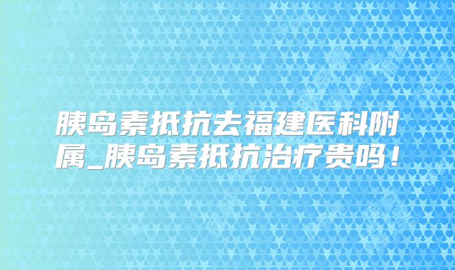 胰岛素抵抗去福建医科附属_胰岛素抵抗治疗贵吗！
