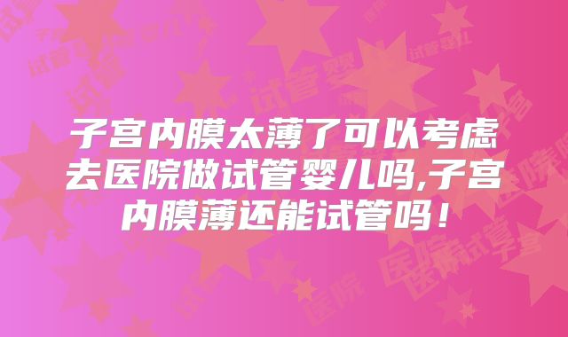 子宫内膜太薄了可以考虑去医院做试管婴儿吗,子宫内膜薄还能试管吗！