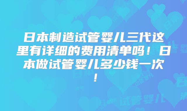 日本制造试管婴儿三代这里有详细的费用清单吗!日本做试管婴儿多少钱一次!