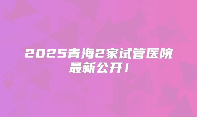 2025青海2家试管医院最新公开！