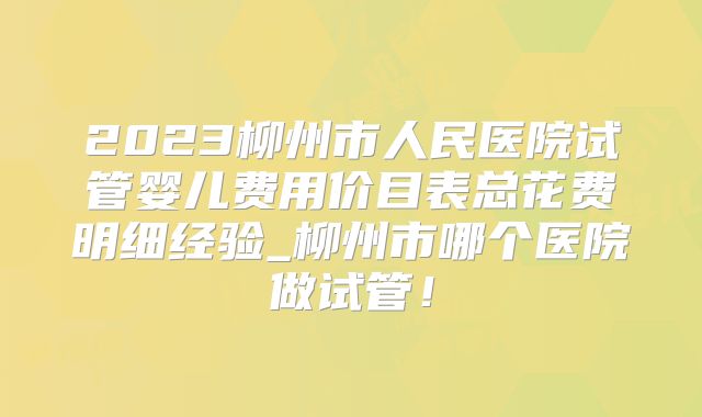 2023柳州市人民医院试管婴儿费用价目表总花费明细经验_柳州市哪个医院做试管!