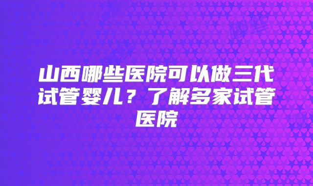 山西哪些医院可以做三代试管婴儿？了解多家试管医院