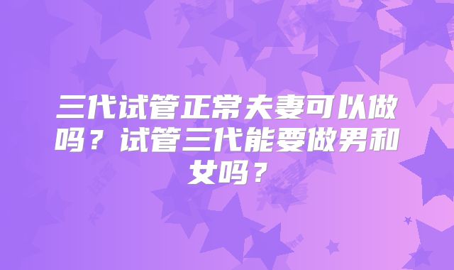 三代试管正常夫妻可以做吗？试管三代能要做男和女吗？
