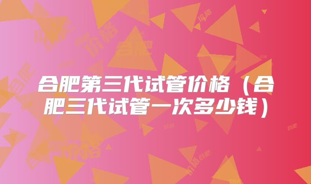 合肥第三代试管价格（合肥三代试管一次多少钱）