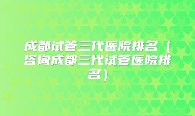 成都试管三代医院排名（咨询成都三代试管医院排名）