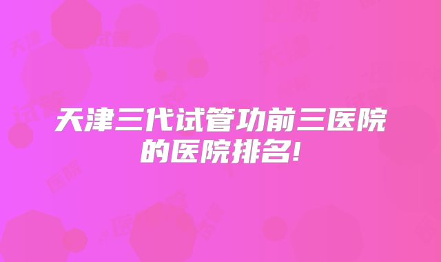 天津三代试管功前三医院的医院排名!