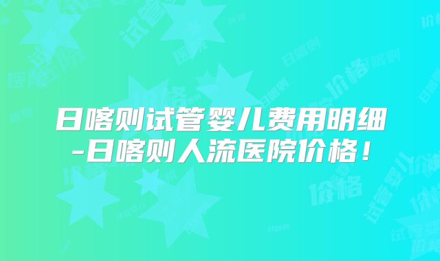 日喀则试管婴儿费用明细-日喀则人流医院价格！