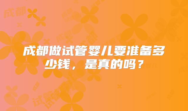 成都做试管婴儿要准备多少钱，是真的吗？