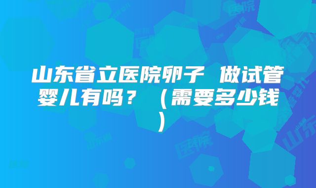 山东省立医院卵子 做试管婴儿有吗？（需要多少钱）
