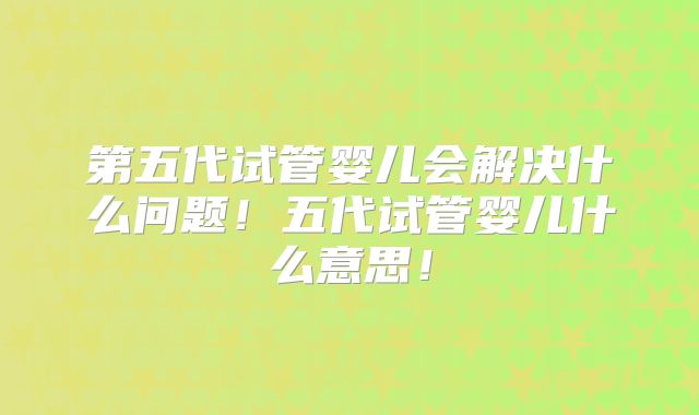 第五代试管婴儿会解决什么问题!五代试管婴儿什么意思!
