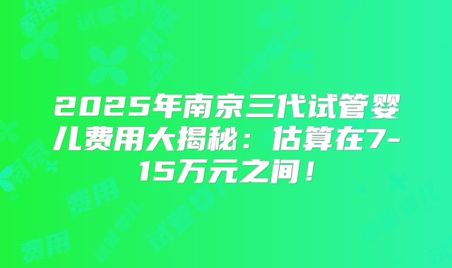 2025年南京三代试管婴儿费用大揭秘：估算在7-15万元之间！