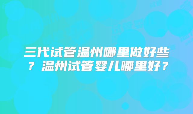 三代试管温州哪里做好些?温州试管婴儿哪里好?