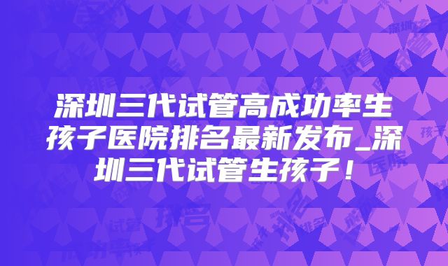 深圳三代试管高成功率生孩子医院排名最新发布_深圳三代试管生孩子！