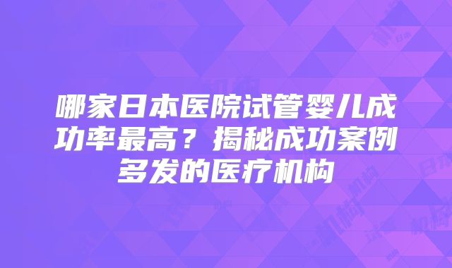 哪家日本医院试管婴儿成功率最高?揭秘成功案例多发的医疗机构