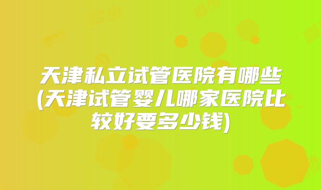天津私立试管医院有哪些(天津试管婴儿哪家医院比较好要多少钱)