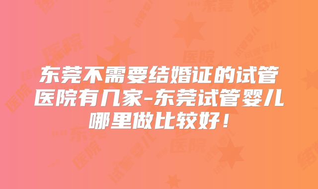 东莞不需要结婚证的试管医院有几家-东莞试管婴儿哪里做比较好！