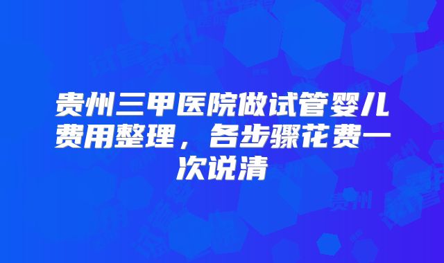 贵州三甲医院做试管婴儿费用整理,各步骤花费一次说清