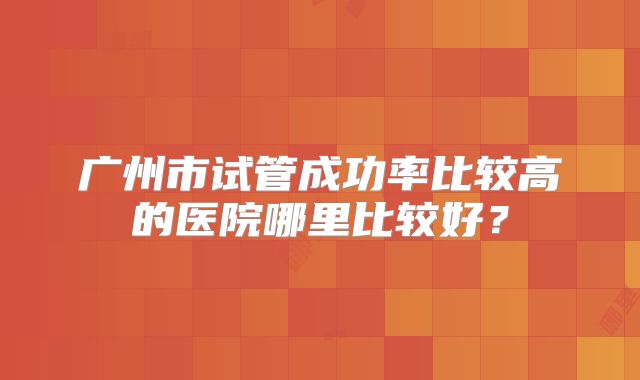广州市试管成功率比较高的医院哪里比较好？