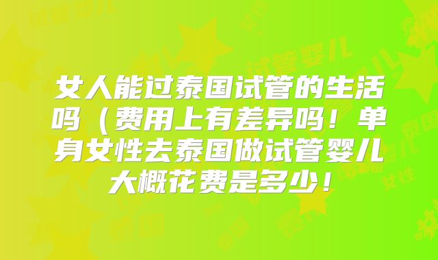 女人能过泰国试管的生活吗（费用上有差异吗！单身女性去泰国做试管婴儿大概花费是多少！