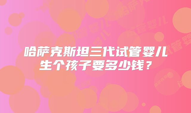 哈萨克斯坦三代试管婴儿生个孩子要多少钱？