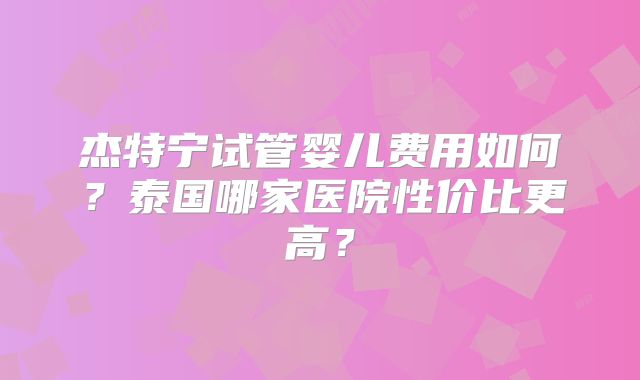 杰特宁试管婴儿费用如何？泰国哪家医院性价比更高？