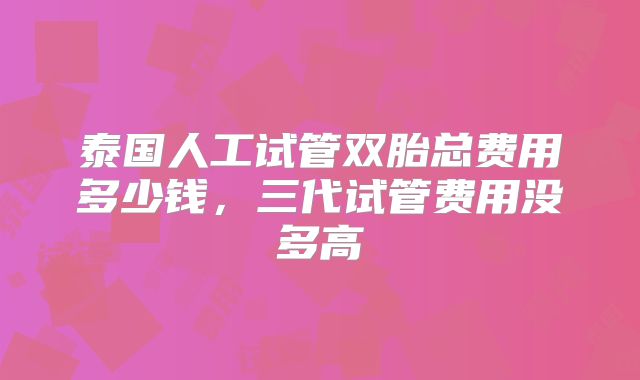 泰国人工试管双胎总费用多少钱，三代试管费用没多高