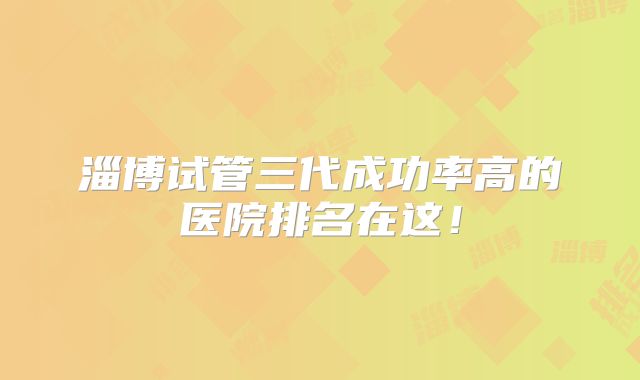 淄博试管三代成功率高的医院排名在这!