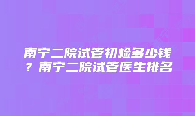 南宁二院试管初检多少钱?南宁二院试管医生排名