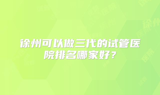 徐州可以做三代的试管医院排名哪家好?
