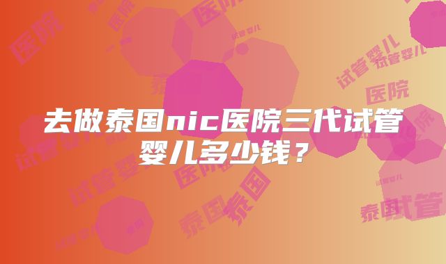 去做泰国nic医院三代试管婴儿多少钱?
