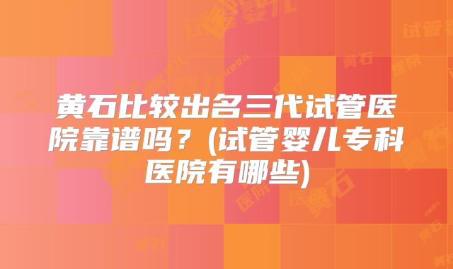 黄石比较出名三代试管医院靠谱吗？(试管婴儿专科医院有哪些)
