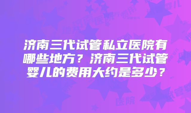 济南三代试管私立医院有哪些地方？济南三代试管婴儿的费用大约是多少？