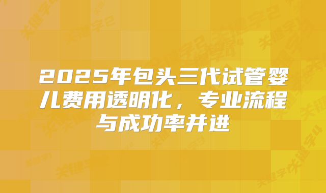 2025年包头三代试管婴儿费用透明化，专业流程与成功率并进