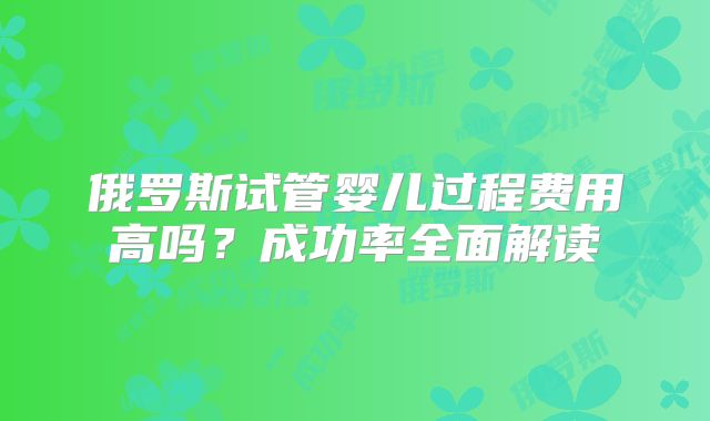 俄罗斯试管婴儿过程费用高吗？成功率全面解读