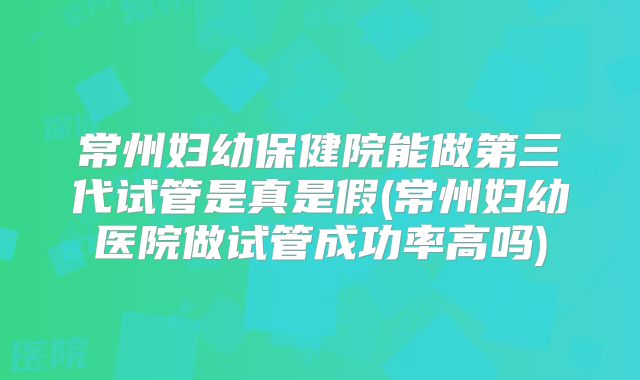 常州妇幼保健院能做第三代试管是真是假(常州妇幼医院做试管成功率高吗)
