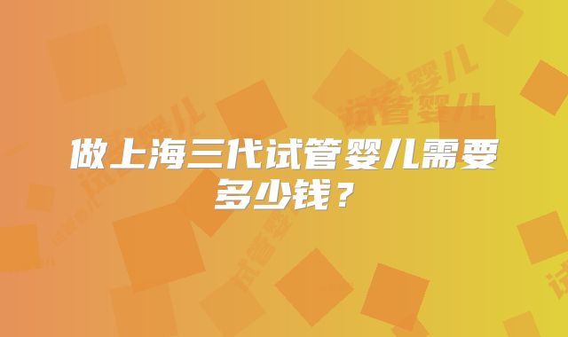 做上海三代试管婴儿需要多少钱？
