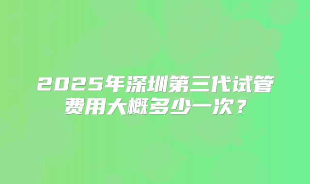 2025年深圳第三代试管费用大概多少一次?