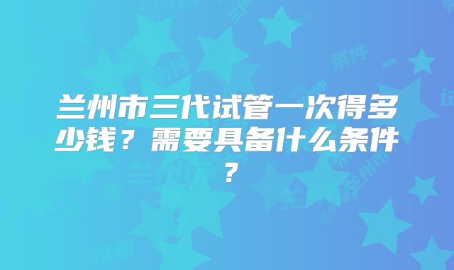 兰州市三代试管一次得多少钱?需要具备什么条件?