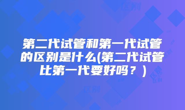 第二代试管和第一代试管的区别是什么(第二代试管比第一代要好吗？)